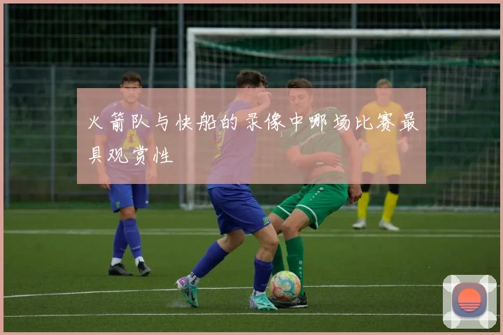 火箭队与快船的录像中哪场比赛最具观赏性