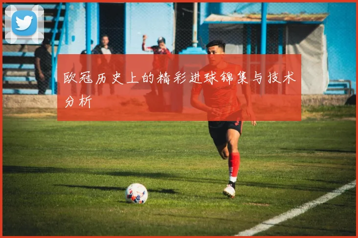 欧冠历史上的精彩进球锦集与技术分析