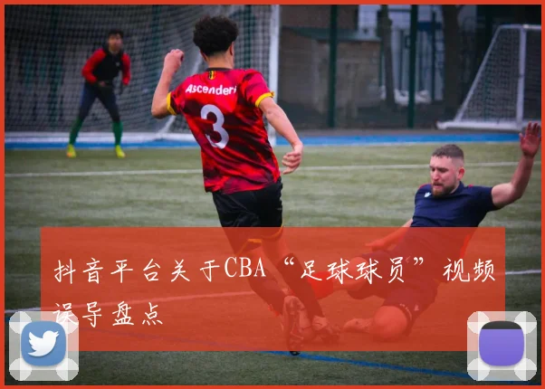抖音平台关于CBA“足球球员”视频误导盘点