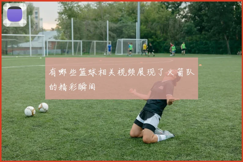 有哪些篮球相关视频展现了火箭队的精彩瞬间