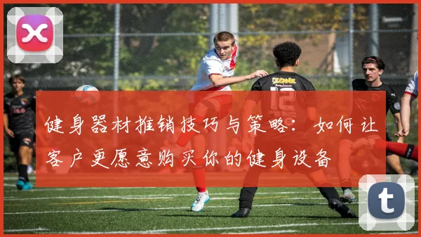 健身器材推销技巧与策略：如何让客户更愿意购买你的健身设备